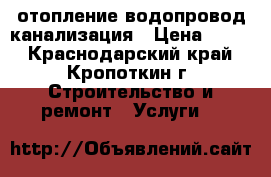 отопление водопровод канализация › Цена ­ 500 - Краснодарский край, Кропоткин г. Строительство и ремонт » Услуги   